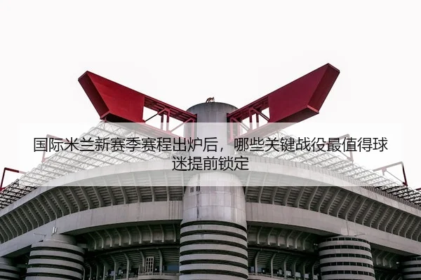 国际米兰新赛季赛程出炉后，哪些关键战役最值得球迷提前锁定